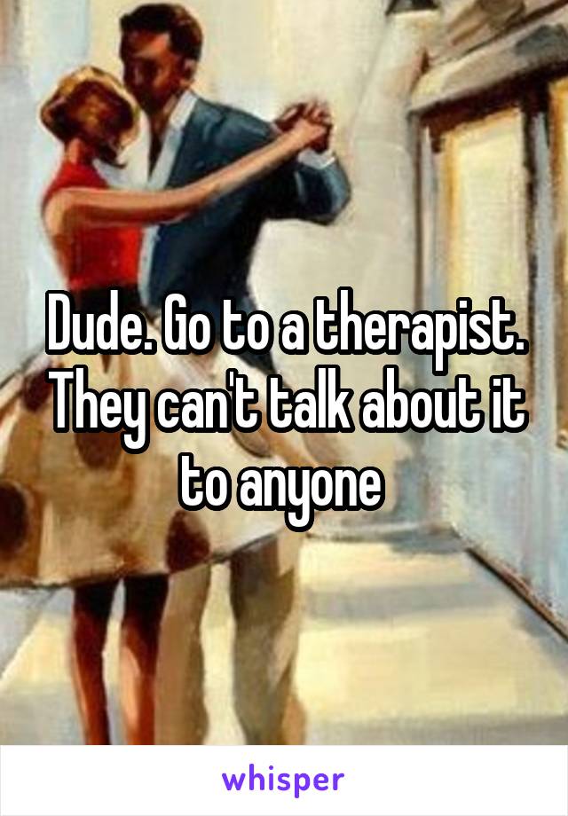 Dude. Go to a therapist. They can't talk about it to anyone 