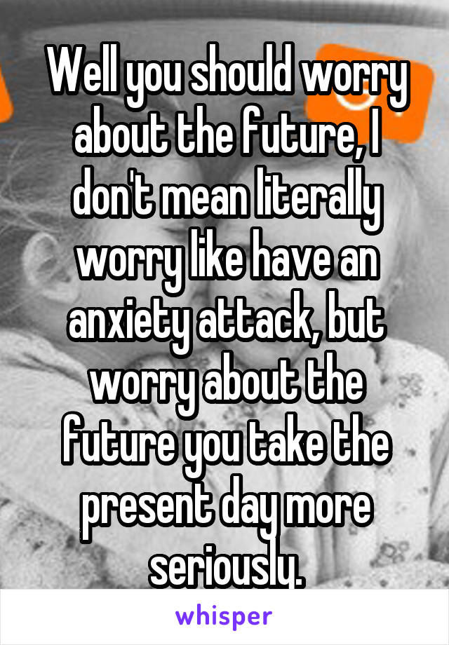 Well you should worry about the future, I don't mean literally worry like have an anxiety attack, but worry about the future you take the present day more seriously.