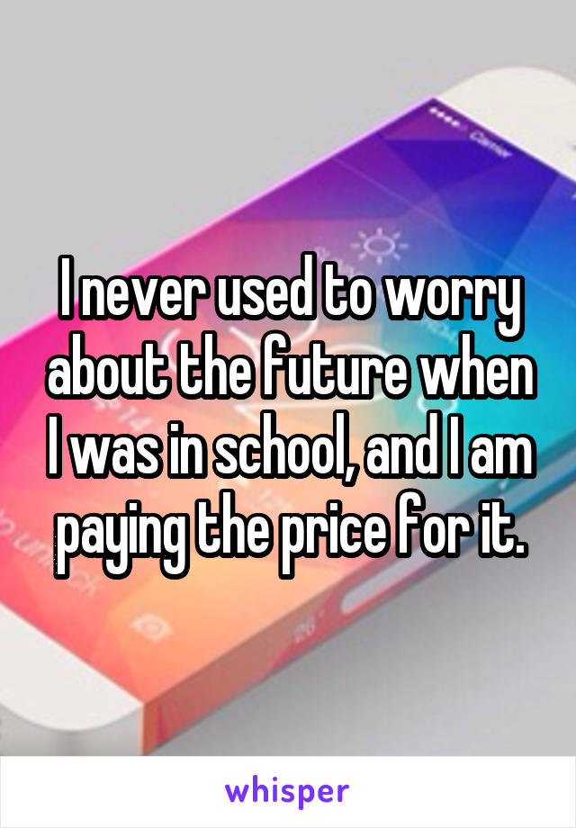 I never used to worry about the future when I was in school, and I am paying the price for it.