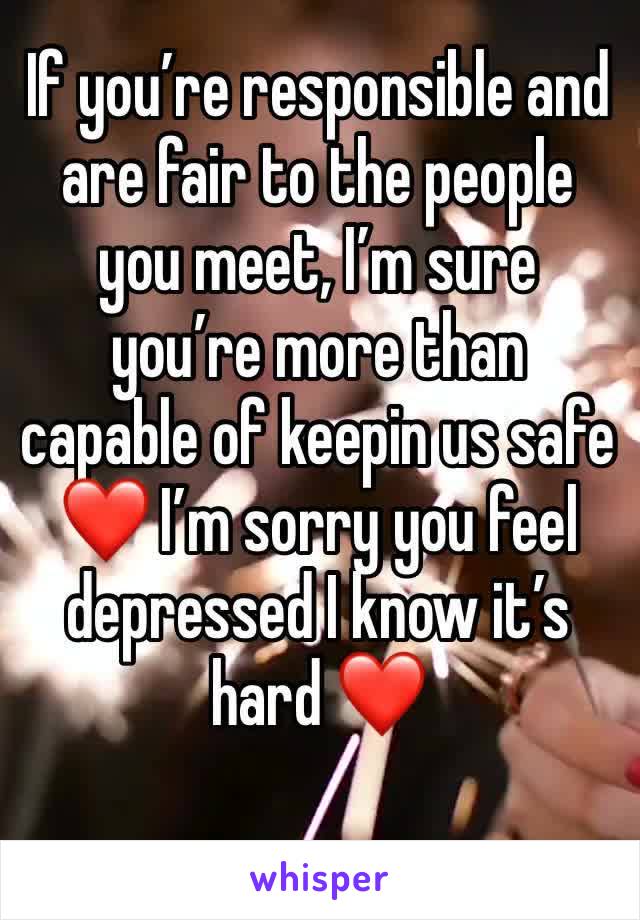 If you’re responsible and are fair to the people you meet, I’m sure you’re more than capable of keepin us safe ❤️ I’m sorry you feel depressed I know it’s hard ❤️