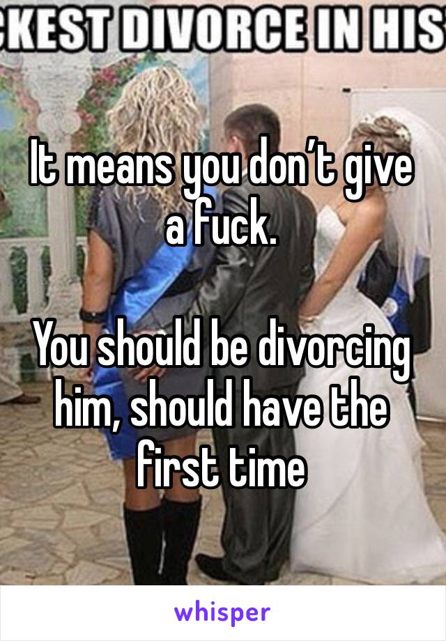 It means you don’t give a fuck.

You should be divorcing him, should have the first time