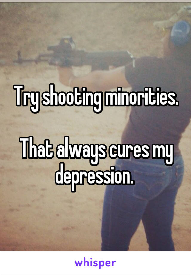 Try shooting minorities.

That always cures my depression. 