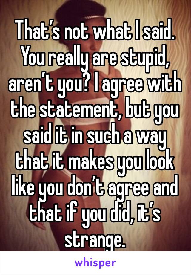 That’s not what I said. You really are stupid, aren’t you? I agree with the statement, but you said it in such a way that it makes you look like you don’t agree and that if you did, it’s strange. 