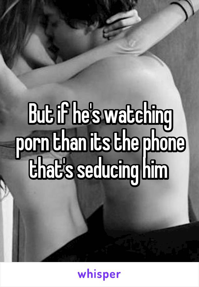 But if he's watching porn than its the phone that's seducing him 