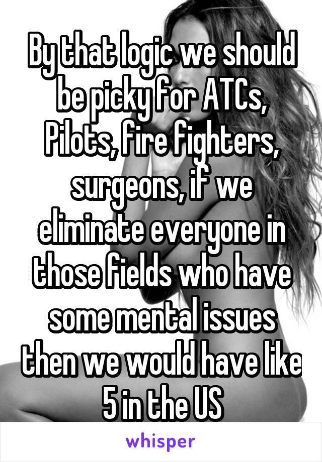 By that logic we should be picky for ATCs, Pilots, fire fighters, surgeons, if we eliminate everyone in those fields who have some mental issues then we would have like 5 in the US