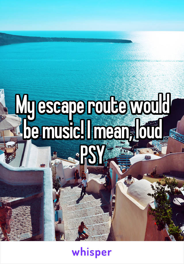 My escape route would be music! I mean, loud PSY