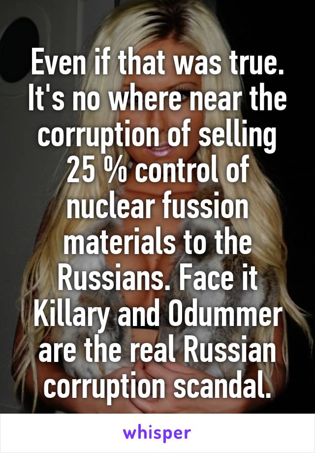 Even if that was true. It's no where near the corruption of selling 25 % control of nuclear fussion materials to the Russians. Face it Killary and Odummer are the real Russian corruption scandal.
