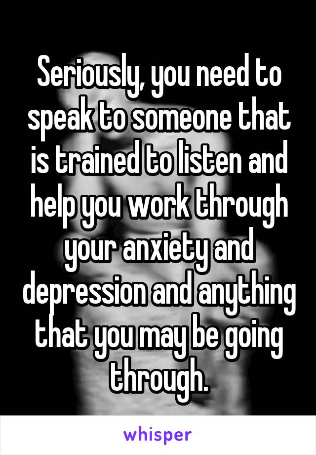 Seriously, you need to speak to someone that is trained to listen and help you work through your anxiety and depression and anything that you may be going through.