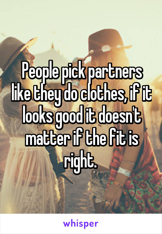 People pick partners like they do clothes, if it looks good it doesn't matter if the fit is right. 