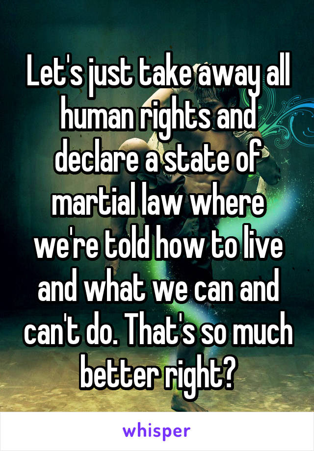 Let's just take away all human rights and declare a state of martial law where we're told how to live and what we can and can't do. That's so much better right?