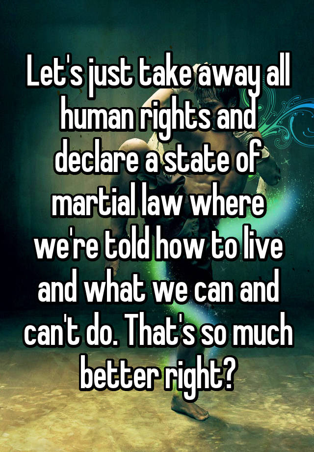 Let's just take away all human rights and declare a state of martial law where we're told how to live and what we can and can't do. That's so much better right?