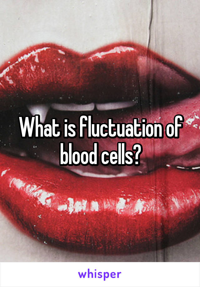 What is fluctuation of blood cells?