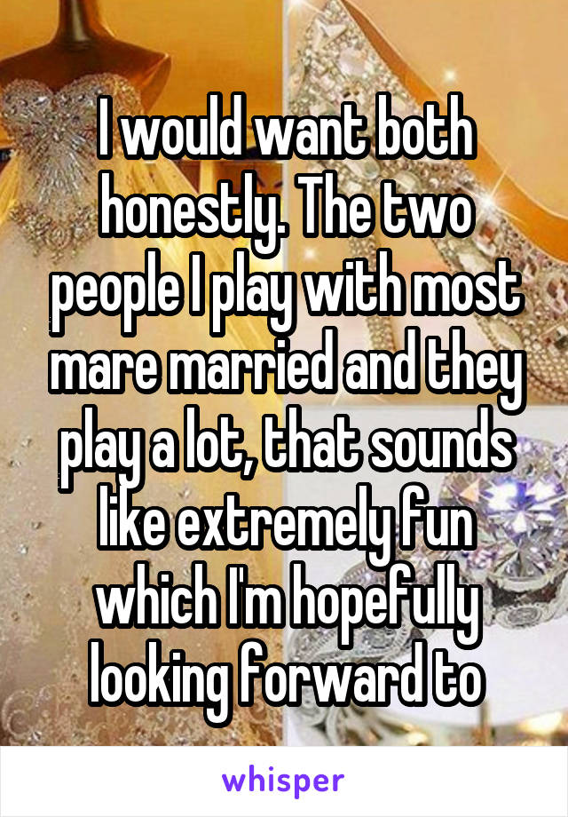 I would want both honestly. The two people I play with most mare married and they play a lot, that sounds like extremely fun which I'm hopefully looking forward to