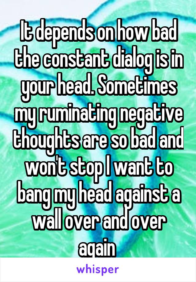 It depends on how bad the constant dialog is in your head. Sometimes my ruminating negative thoughts are so bad and won't stop I want to bang my head against a wall over and over again 