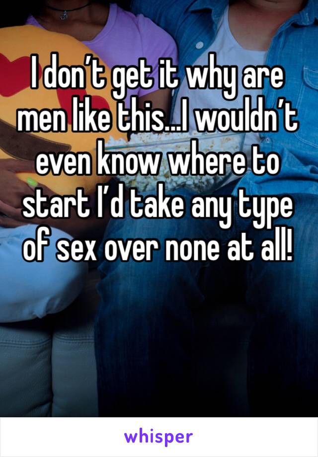 I don’t get it why are men like this...I wouldn’t even know where to start I’d take any type of sex over none at all!