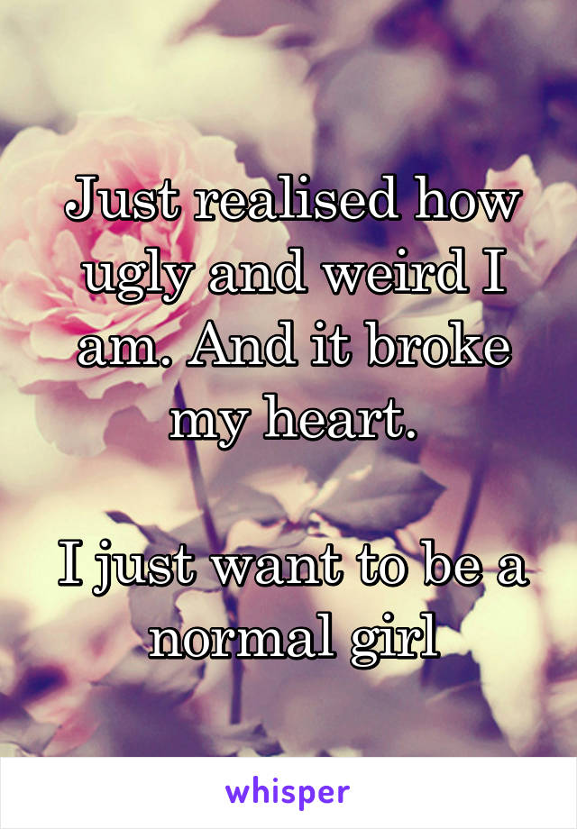 Just realised how ugly and weird I am. And it broke my heart.

I just want to be a normal girl