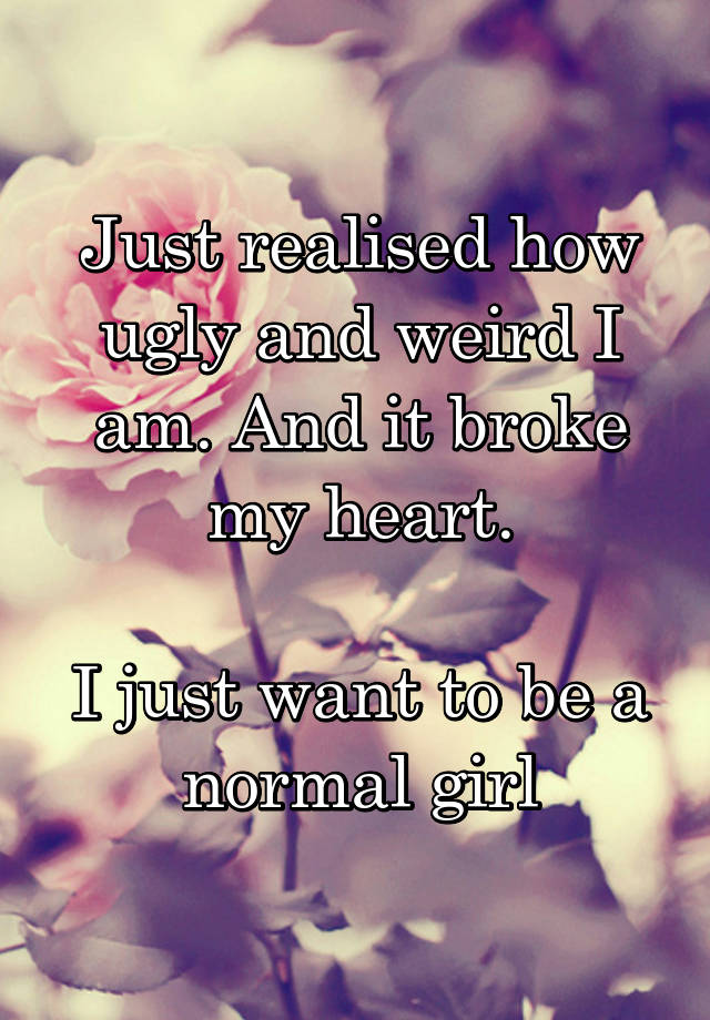 Just realised how ugly and weird I am. And it broke my heart.

I just want to be a normal girl