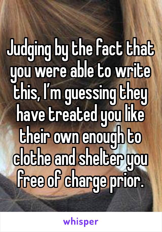 Judging by the fact that you were able to write this, I’m guessing they have treated you like their own enough to clothe and shelter you free of charge prior.