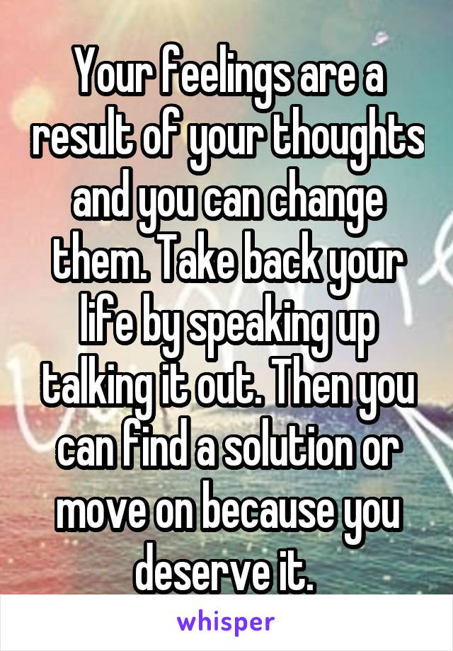 Your feelings are a result of your thoughts and you can change them. Take back your life by speaking up talking it out. Then you can find a solution or move on because you deserve it. 