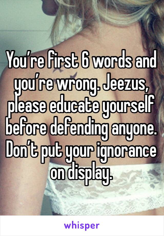 You’re first 6 words and you’re wrong. Jeezus, please educate yourself before defending anyone. Don’t put your ignorance on display.