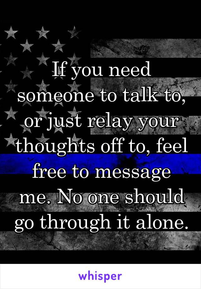 If you need someone to talk to, or just relay your thoughts off to, feel free to message me. No one should go through it alone.