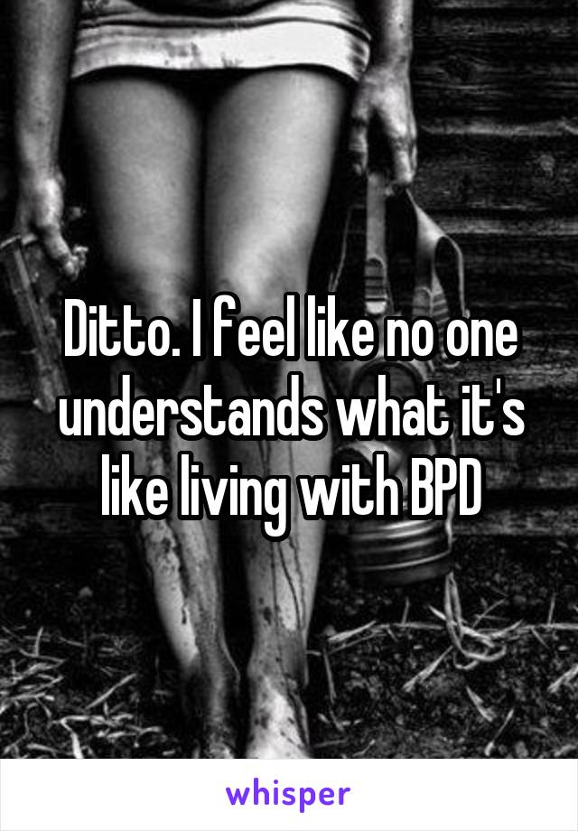 Ditto. I feel like no one understands what it's like living with BPD