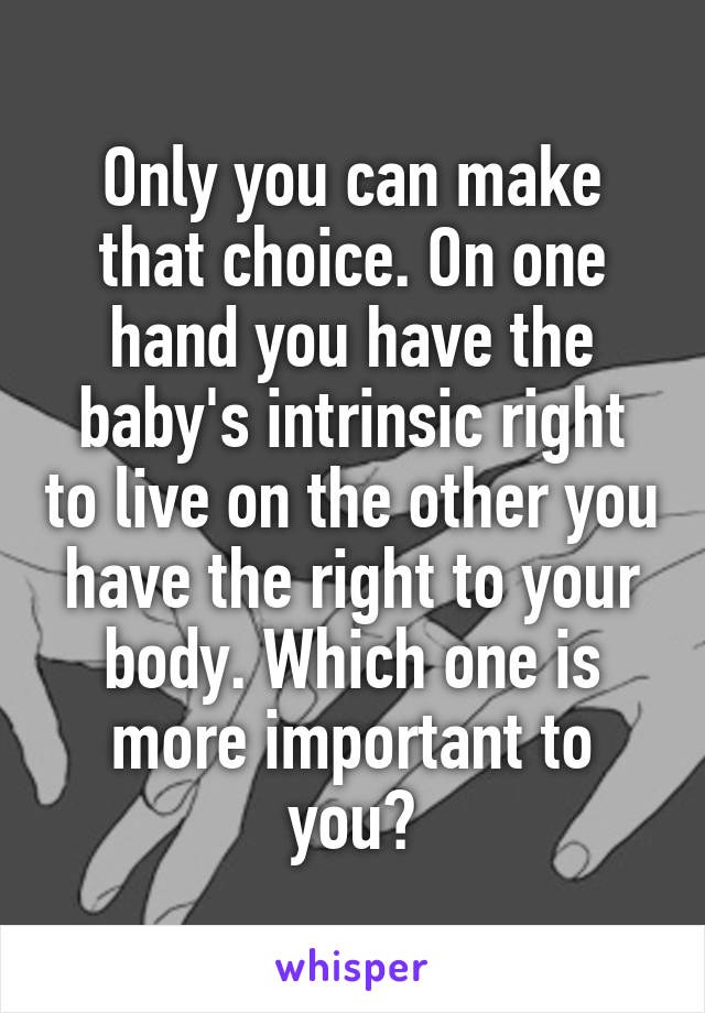 Only you can make that choice. On one hand you have the baby's intrinsic right to live on the other you have the right to your body. Which one is more important to you?