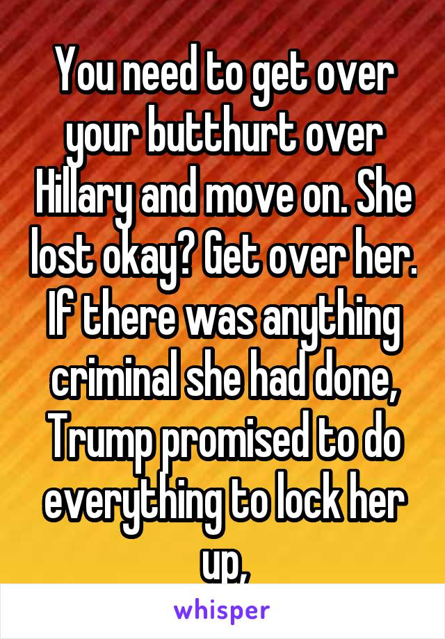 You need to get over your butthurt over Hillary and move on. She lost okay? Get over her. If there was anything criminal she had done, Trump promised to do everything to lock her up,