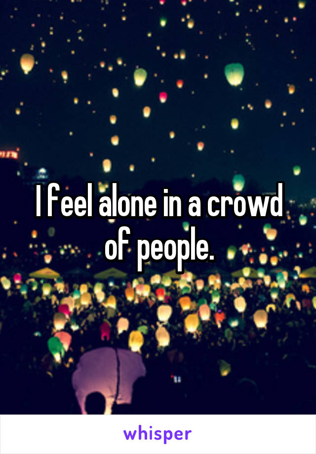 I feel alone in a crowd of people.