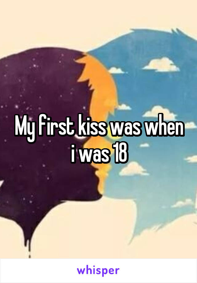 My first kiss was when i was 18