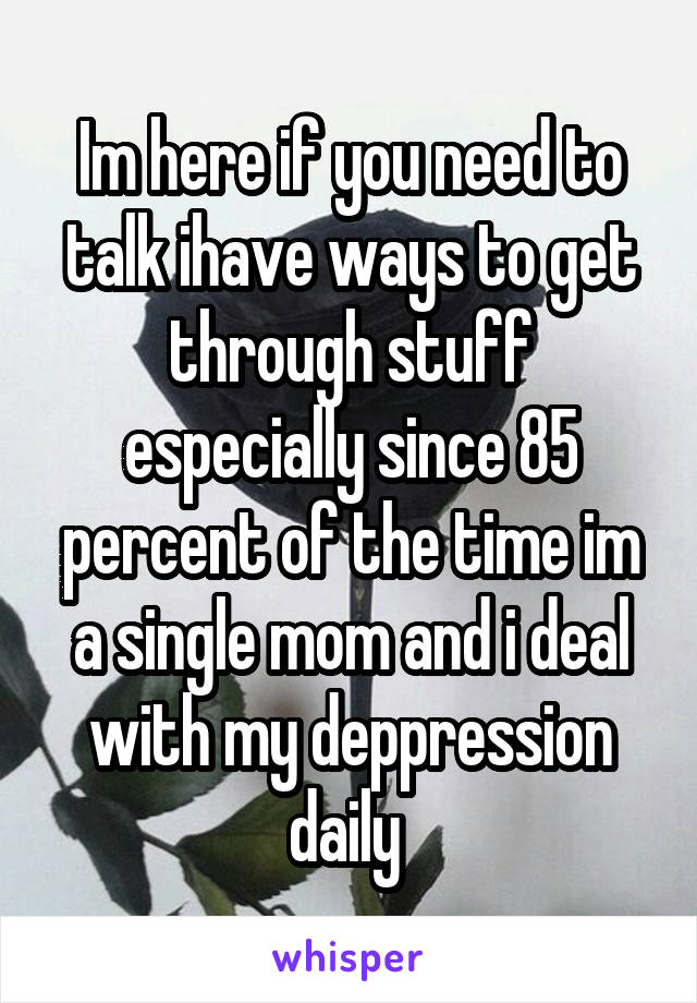 Im here if you need to talk ihave ways to get through stuff especially since 85 percent of the time im a single mom and i deal with my deppression daily 