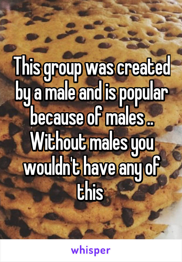 This group was created by a male and is popular because of males .. Without males you wouldn't have any of this 