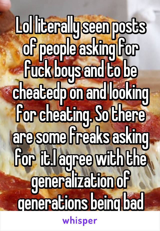 Lol literally seen posts of people asking for fuck boys and to be cheatedp on and looking for cheating. So there are some freaks asking for  it.I agree with the generalization of generations being bad