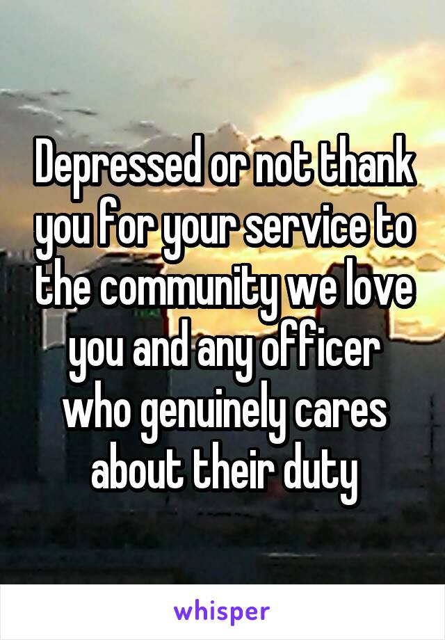 Depressed or not thank you for your service to the community we love you and any officer who genuinely cares about their duty