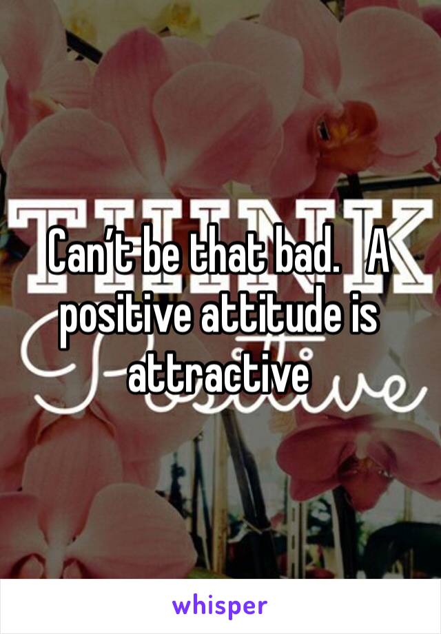 Can’t be that bad.   A positive attitude is attractive 