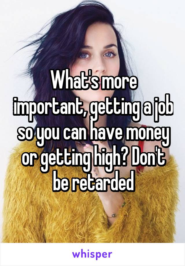What's more important, getting a job so you can have money or getting high? Don't be retarded
