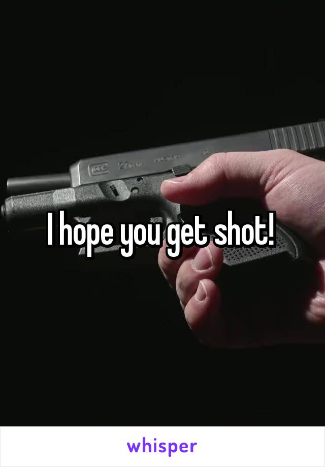 I hope you get shot! 