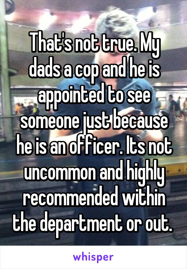 That's not true. My dads a cop and he is appointed to see someone just because he is an officer. Its not uncommon and highly recommended within the department or out. 