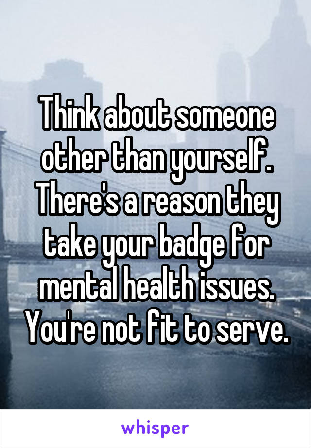 Think about someone other than yourself. There's a reason they take your badge for mental health issues. You're not fit to serve.