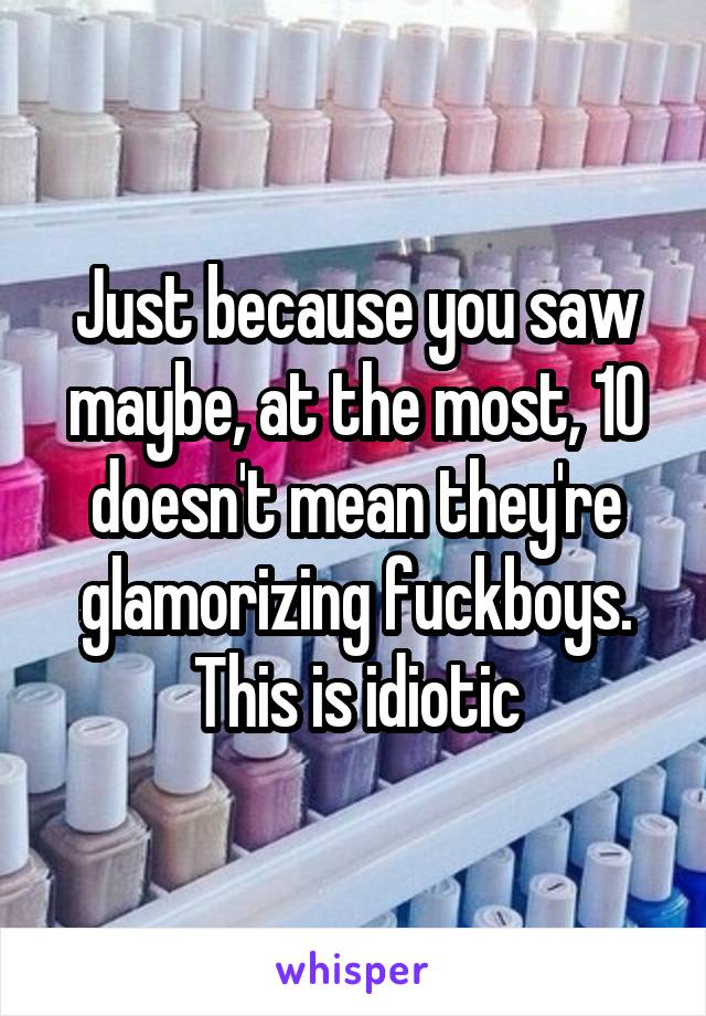 Just because you saw maybe, at the most, 10 doesn't mean they're glamorizing fuckboys. This is idiotic