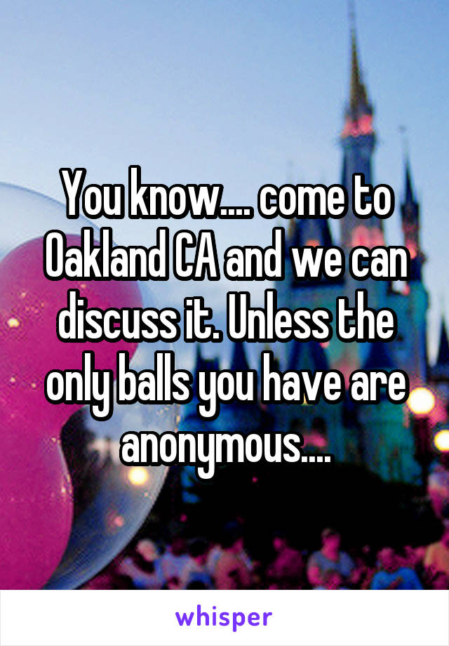 You know.... come to Oakland CA and we can discuss it. Unless the only balls you have are anonymous....