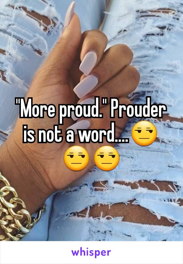 "More proud." Prouder is not a word....😒😒😒