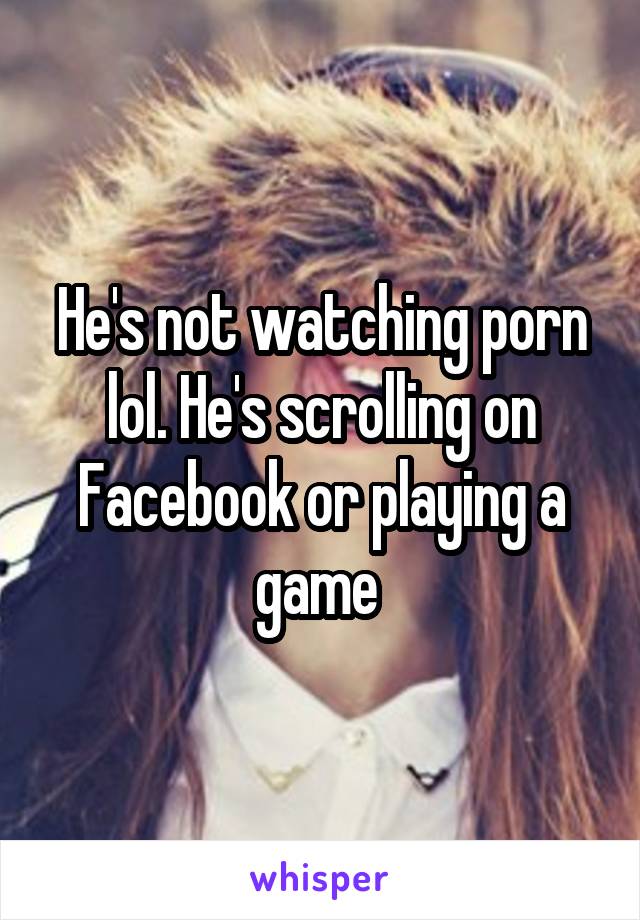 He's not watching porn lol. He's scrolling on Facebook or playing a game 