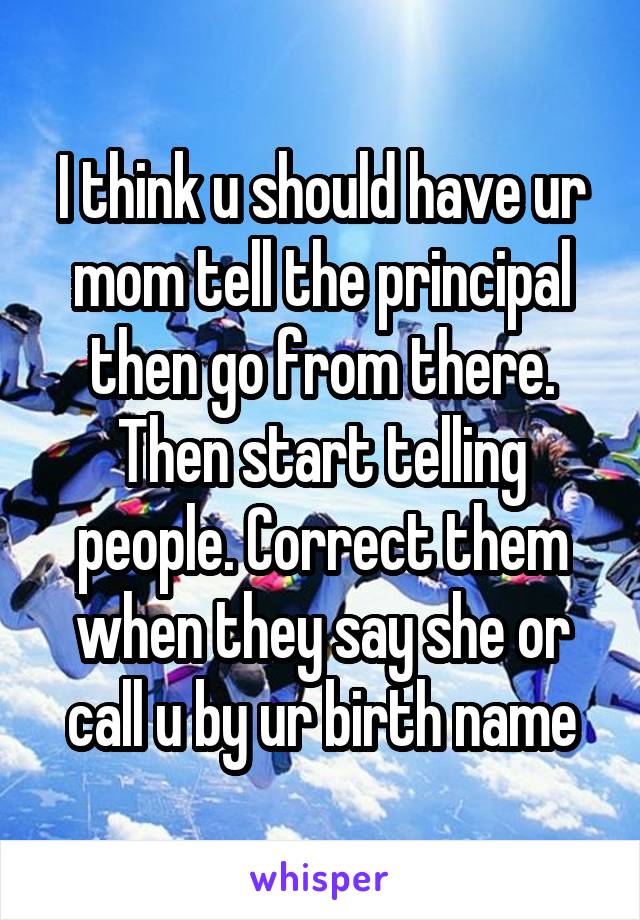 I think u should have ur mom tell the principal then go from there. Then start telling people. Correct them when they say she or call u by ur birth name