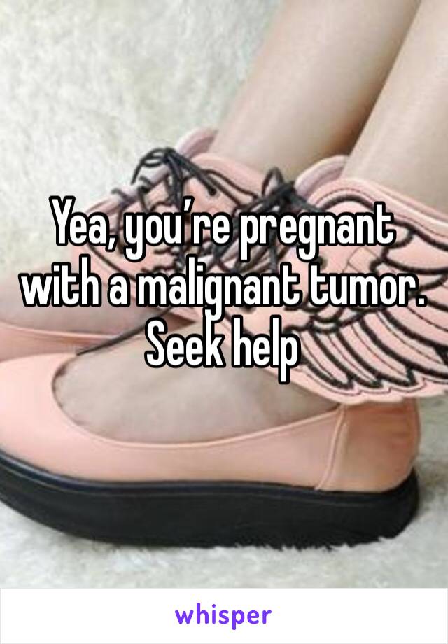 Yea, you’re pregnant with a malignant tumor. Seek help