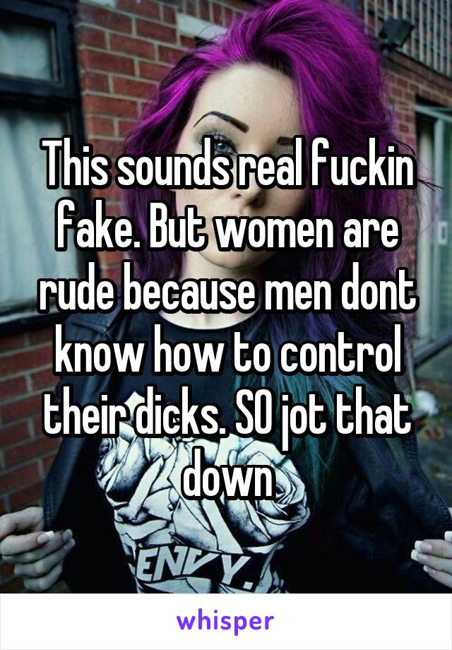 This sounds real fuckin fake. But women are rude because men dont know how to control their dicks. SO jot that down