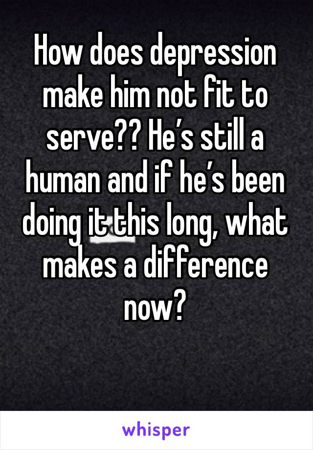 How does depression make him not fit to serve?? He’s still a human and if he’s been doing it this long, what makes a difference now?