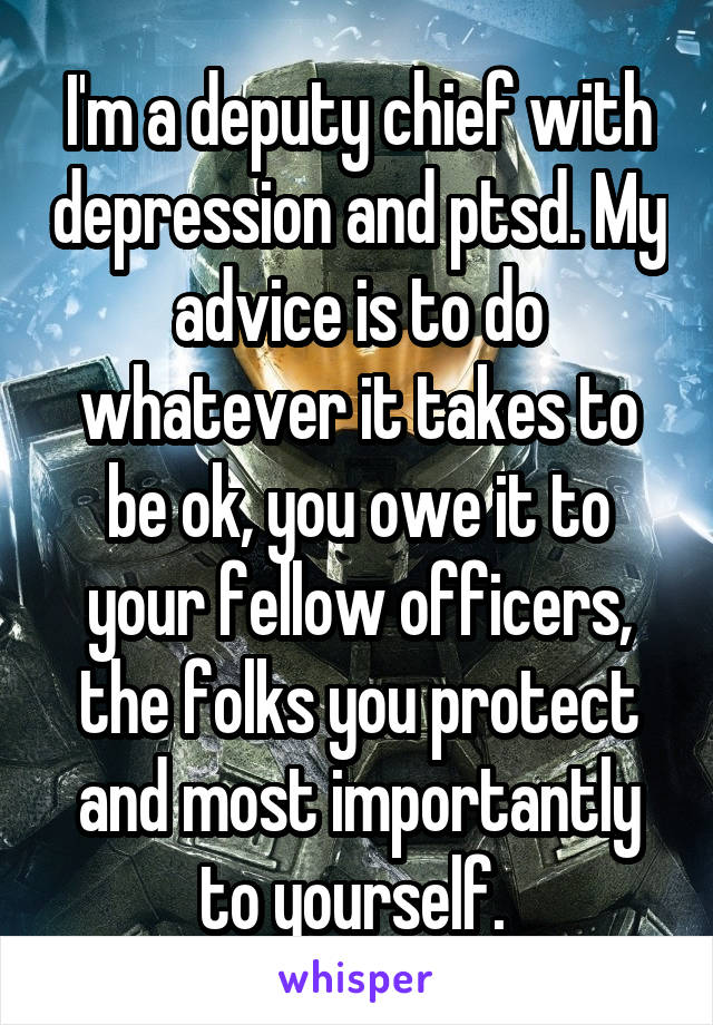 I'm a deputy chief with depression and ptsd. My advice is to do whatever it takes to be ok, you owe it to your fellow officers, the folks you protect and most importantly to yourself. 