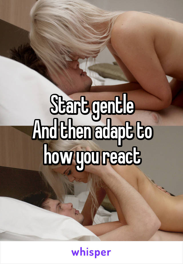Start gentle
And then adapt to how you react