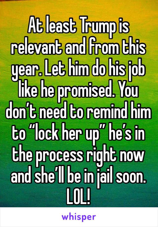 At least Trump is relevant and from this year. Let him do his job like he promised. You don’t need to remind him to “lock her up” he’s in the process right now and she’ll be in jail soon. LOL!